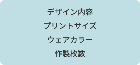 デザイン内容　/　プリントサイズ　/　ウェアカラー　/　作製枚数